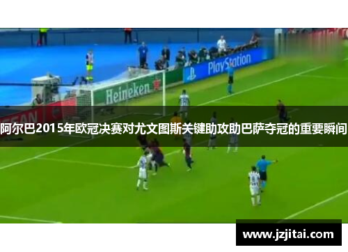 阿尔巴2015年欧冠决赛对尤文图斯关键助攻助巴萨夺冠的重要瞬间