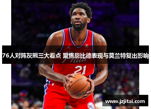 76人对阵灰熊三大看点 聚焦恩比德表现与莫兰特复出影响