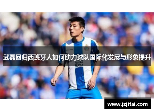 武磊回归西班牙人如何助力球队国际化发展与形象提升