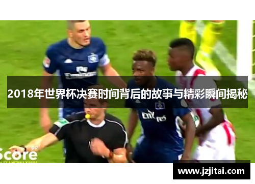 2018年世界杯决赛时间背后的故事与精彩瞬间揭秘